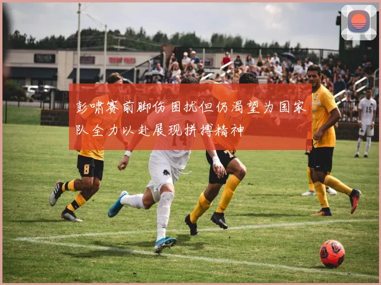 彭啸赛前脚伤困扰但仍渴望为国家队全力以赴展现拼搏精神