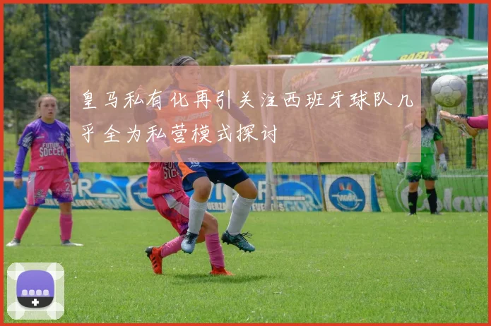 皇马私有化再引关注西班牙球队几乎全为私营模式探讨