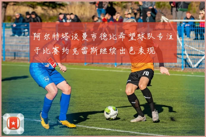 阿尔特塔谈曼市德比希望球队专注于比赛约克雷斯继续出色表现