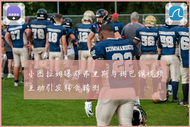 小图拉姆曝邓弗里斯与姆巴佩视频互动引发转会猜测