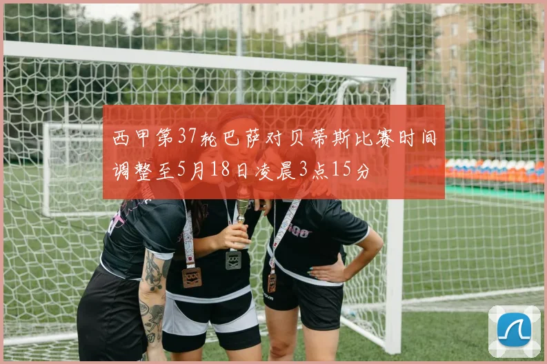 西甲第37轮巴萨对贝蒂斯比赛时间调整至5月18日凌晨3点15分