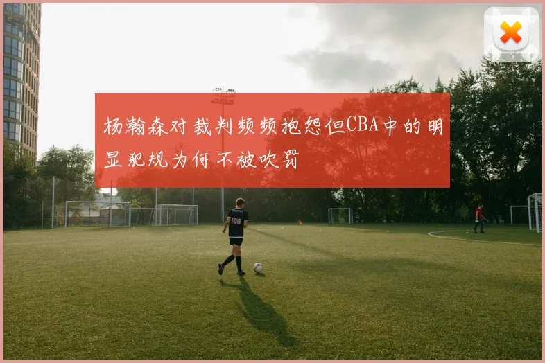 杨瀚森对裁判频频抱怨但CBA中的明显犯规为何不被吹罚
