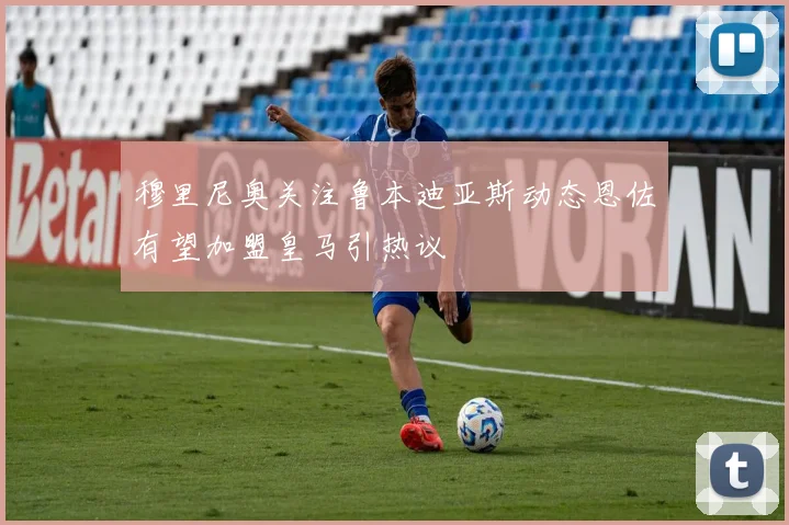 穆里尼奥关注鲁本迪亚斯动态恩佐有望加盟皇马引热议