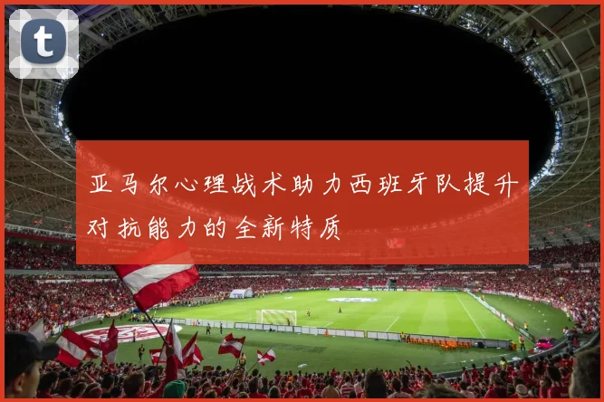亚马尔心理战术助力西班牙队提升对抗能力的全新特质