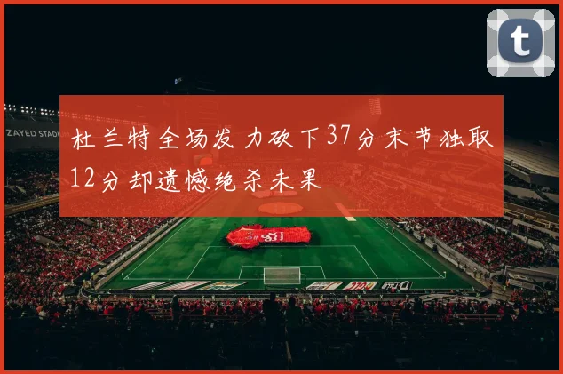 杜兰特全场发力砍下37分末节独取12分却遗憾绝杀未果