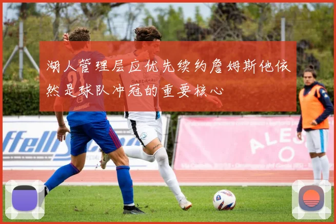 湖人管理层应优先续约詹姆斯他依然是球队冲冠的重要核心