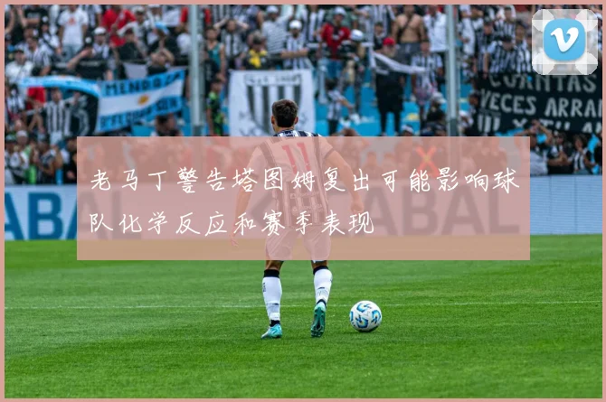 老马丁警告塔图姆复出可能影响球队化学反应和赛季表现