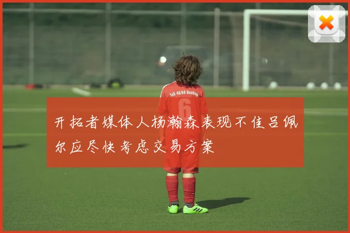 开拓者媒体人杨瀚森表现不佳吕佩尔应尽快考虑交易方案