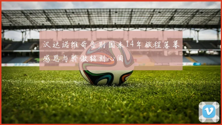 汉达诺维奇告别国米14年旅程落幕感恩与骄傲铭刻心间