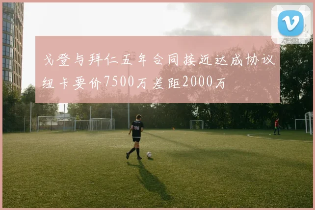 戈登与拜仁五年合同接近达成协议纽卡要价7500万差距2000万