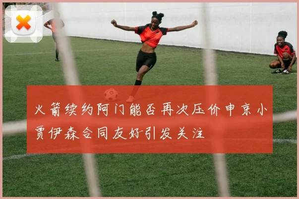 火箭续约阿门能否再次压价申京小贾伊森合同友好引发关注