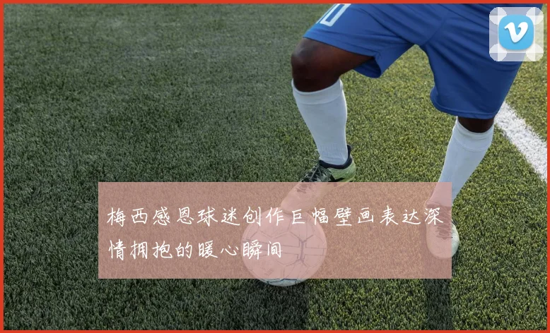 梅西感恩球迷创作巨幅壁画表达深情拥抱的暖心瞬间