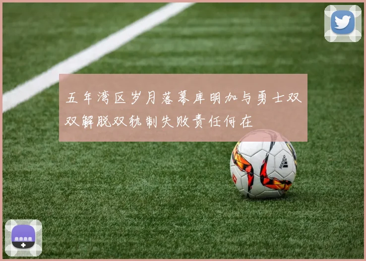五年湾区岁月落幕库明加与勇士双双解脱双轨制失败责任何在