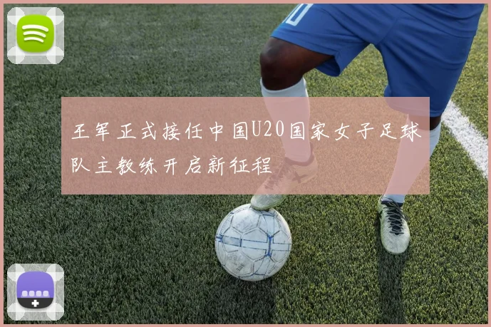 王军正式接任中国U20国家女子足球队主教练开启新征程
