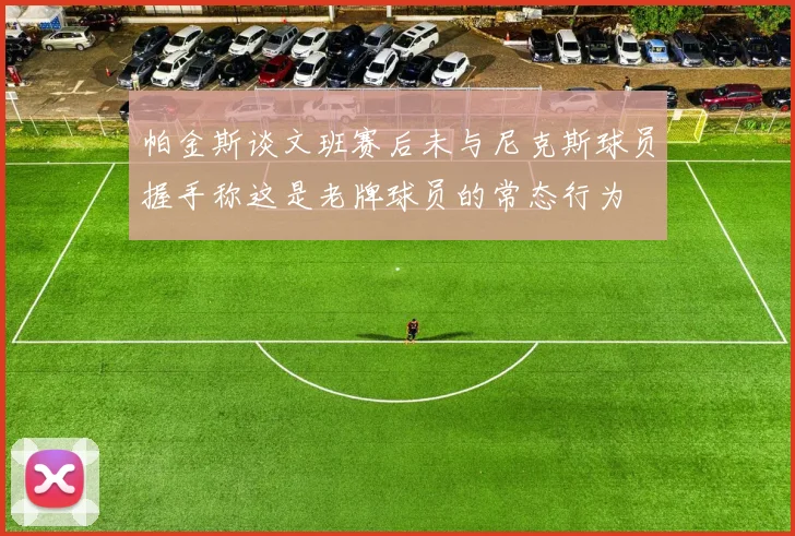 帕金斯谈文班赛后未与尼克斯球员握手称这是老牌球员的常态行为