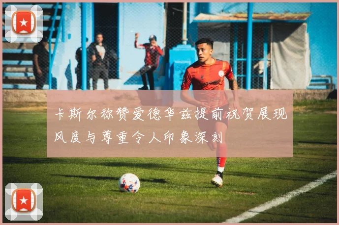 卡斯尔称赞爱德华兹提前祝贺展现风度与尊重令人印象深刻