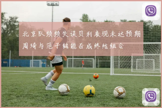 北京队频频失误贝利表现未达预期周琦与范子铭能否成终结组合