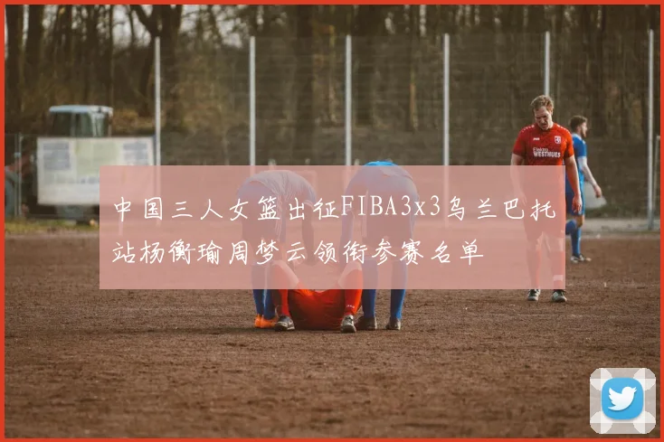 中国三人女篮出征FIBA3x3乌兰巴托站杨衡瑜周梦云领衔参赛名单
