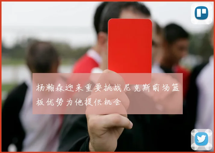 杨瀚森迎来重要挑战尼克斯前场篮板优势为他提供机会