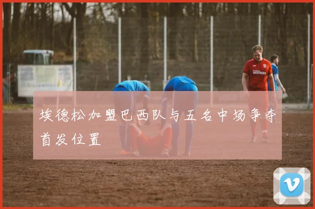 埃德松加盟巴西队与五名中场争夺首发位置