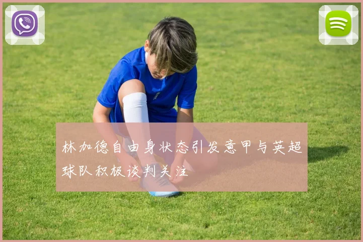 林加德自由身状态引发意甲与英超球队积极谈判关注