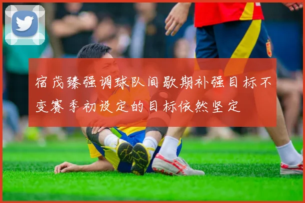 宿茂臻强调球队间歇期补强目标不变赛季初设定的目标依然坚定