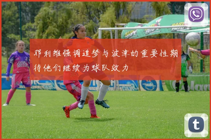 邓利维强调追梦与波津的重要性期待他们继续为球队效力